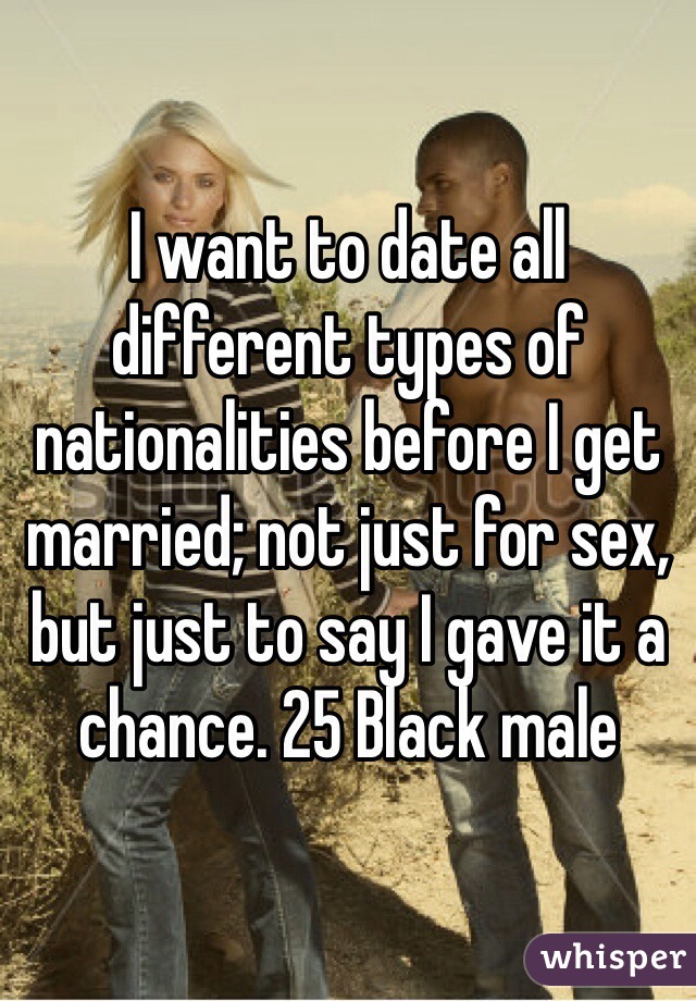 I want to date all different types of nationalities before I get married; not just for sex, but just to say I gave it a chance. 25 Black male