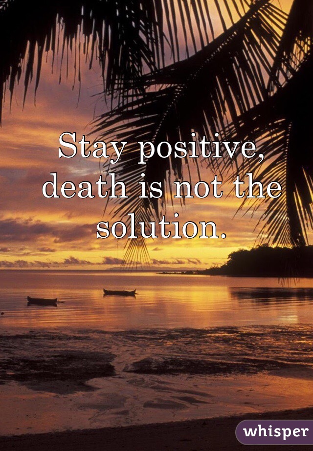 Stay positive, death is not the solution.