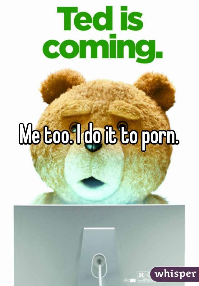 Me too. I do it to porn.