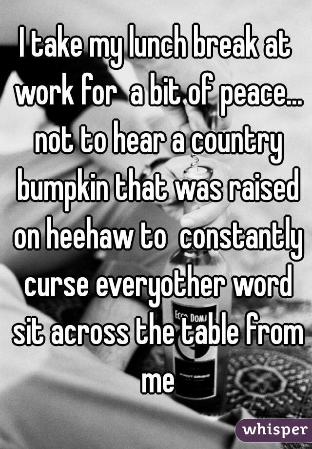 I take my lunch break at work for  a bit of peace... not to hear a country bumpkin that was raised on heehaw to  constantly curse everyother word sit across the table from me