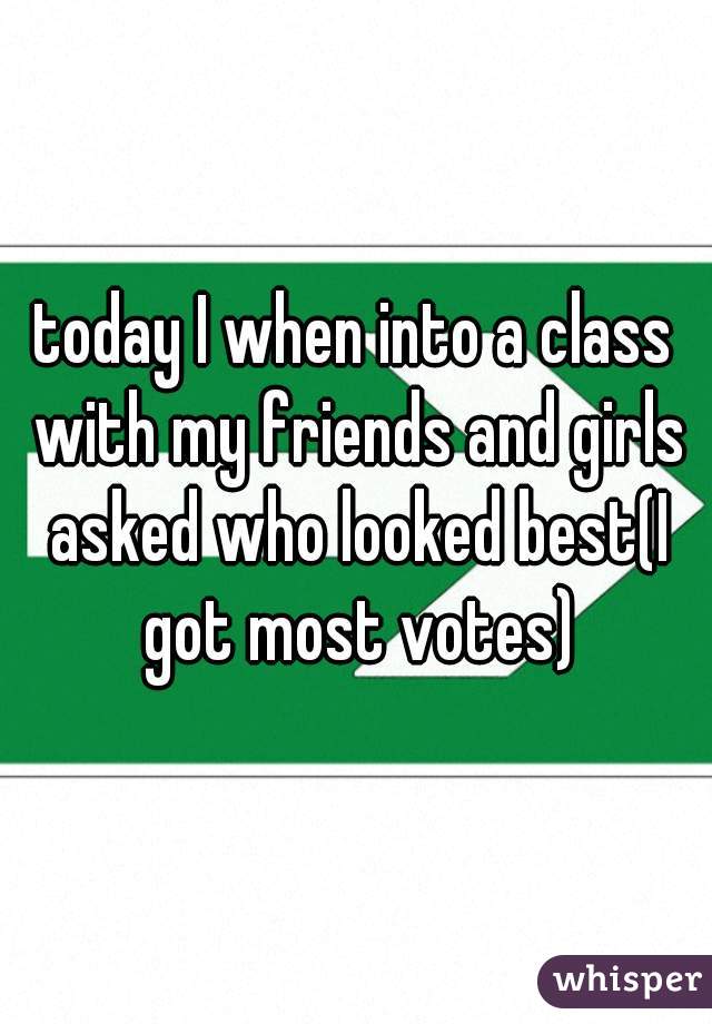 today I when into a class with my friends and girls asked who looked best(I got most votes)