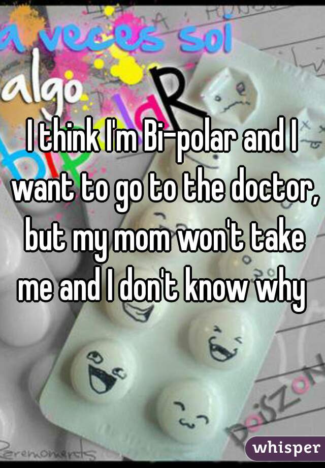 I think I'm Bi-polar and I want to go to the doctor, but my mom won't take me and I don't know why 