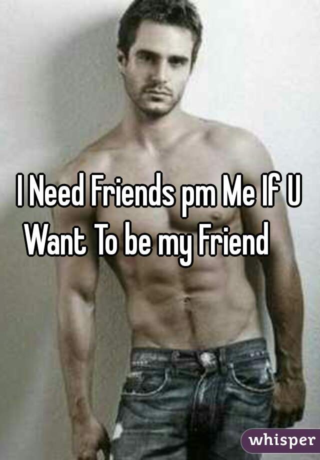 I Need Friends pm Me If U Want To be my Friend     