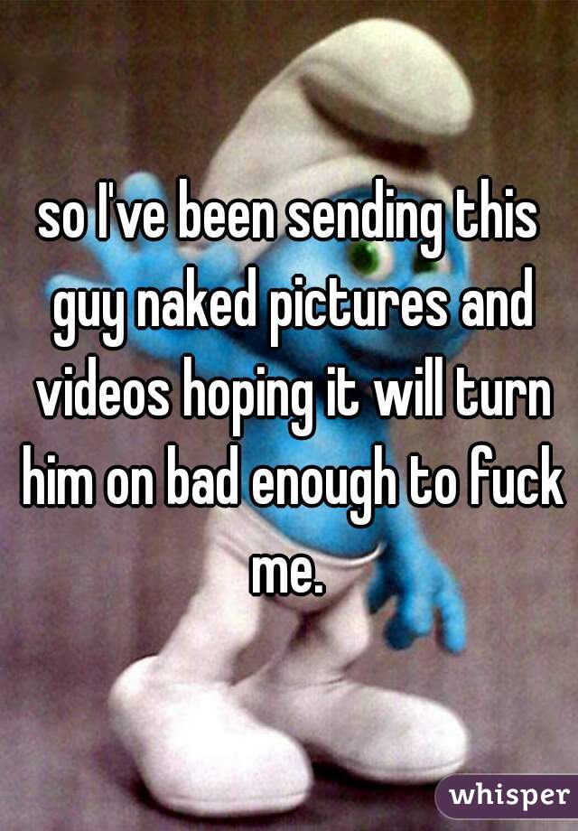 so I've been sending this guy naked pictures and videos hoping it will turn him on bad enough to fuck me. 