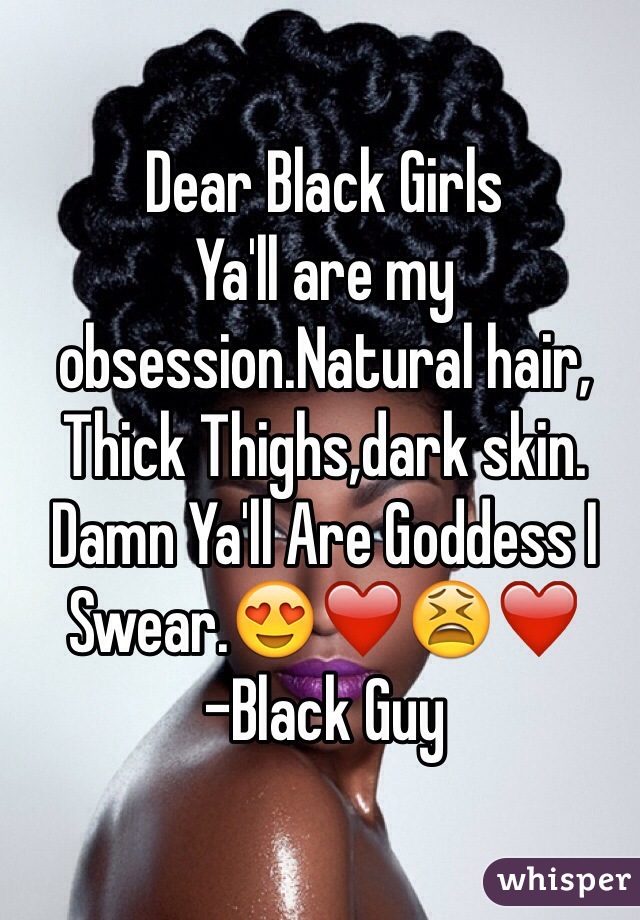 Dear Black Girls 
Ya'll are my obsession.Natural hair, Thick Thighs,dark skin. Damn Ya'll Are Goddess I Swear.😍❤️😫❤️
-Black Guy 