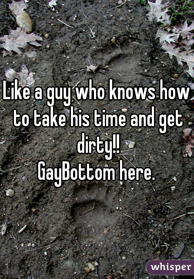 Like a guy who knows how to take his time and get dirty!!

GayBottom here.
