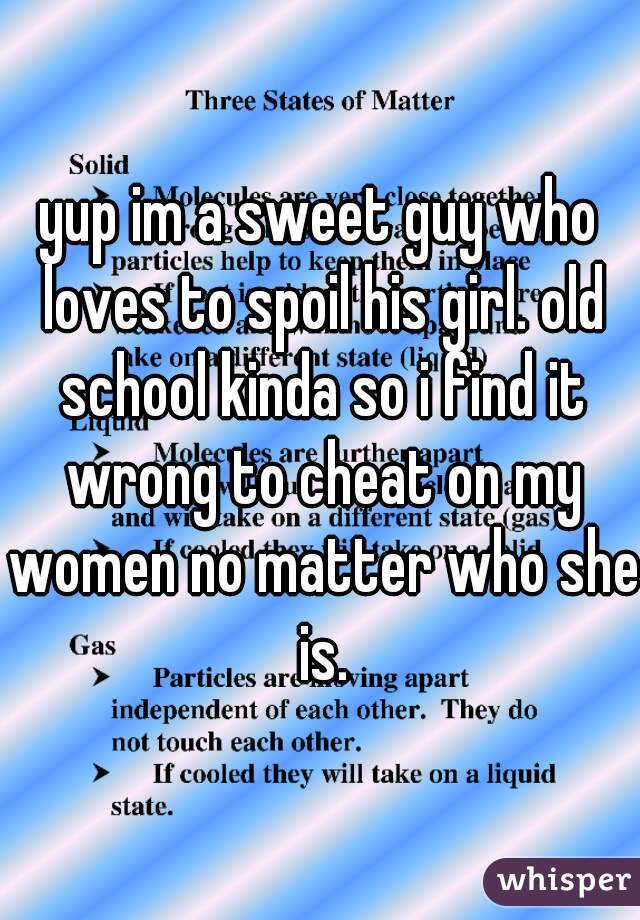 yup im a sweet guy who loves to spoil his girl. old school kinda so i find it wrong to cheat on my women no matter who she is.