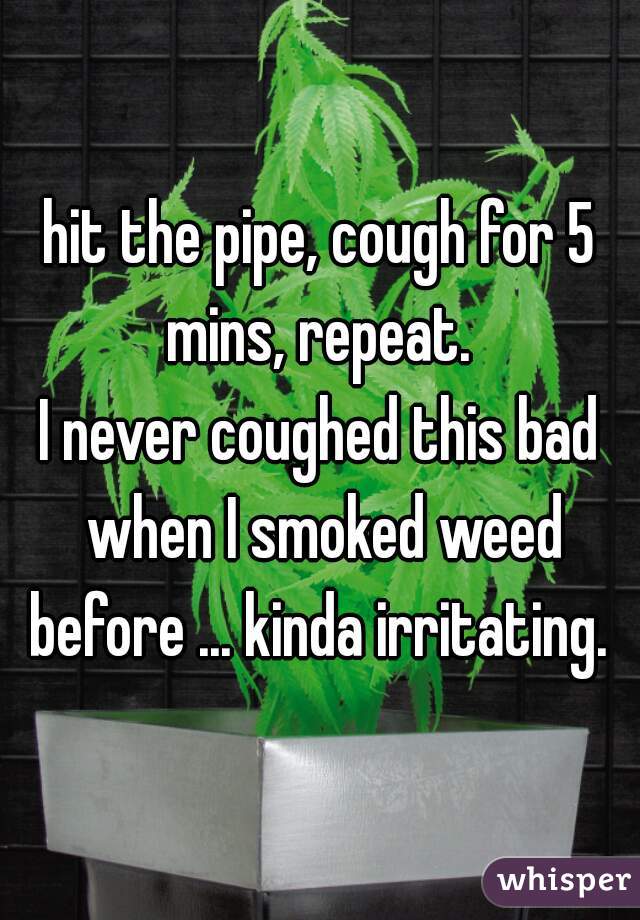 hit the pipe, cough for 5 mins, repeat. 
I never coughed this bad when I smoked weed before ... kinda irritating. 