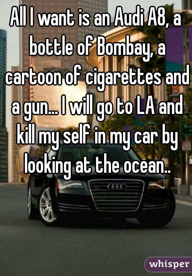 All I want is an Audi A8, a bottle of Bombay, a cartoon of cigarettes and a gun... I will go to LA and kill my self in my car by looking at the ocean..