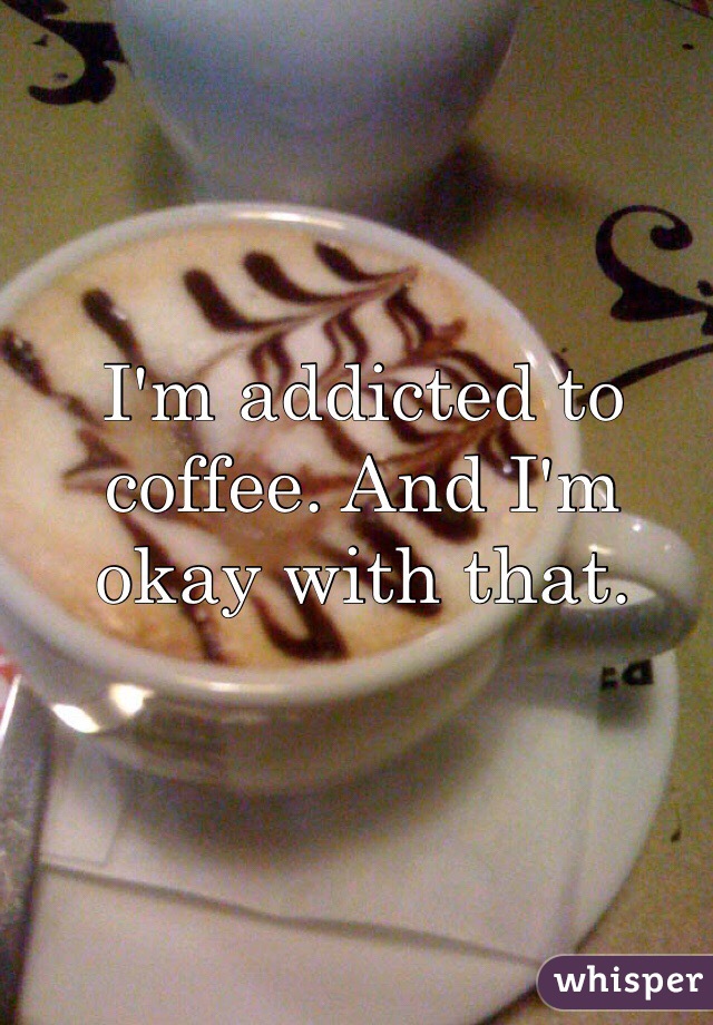 I'm addicted to coffee. And I'm okay with that. 