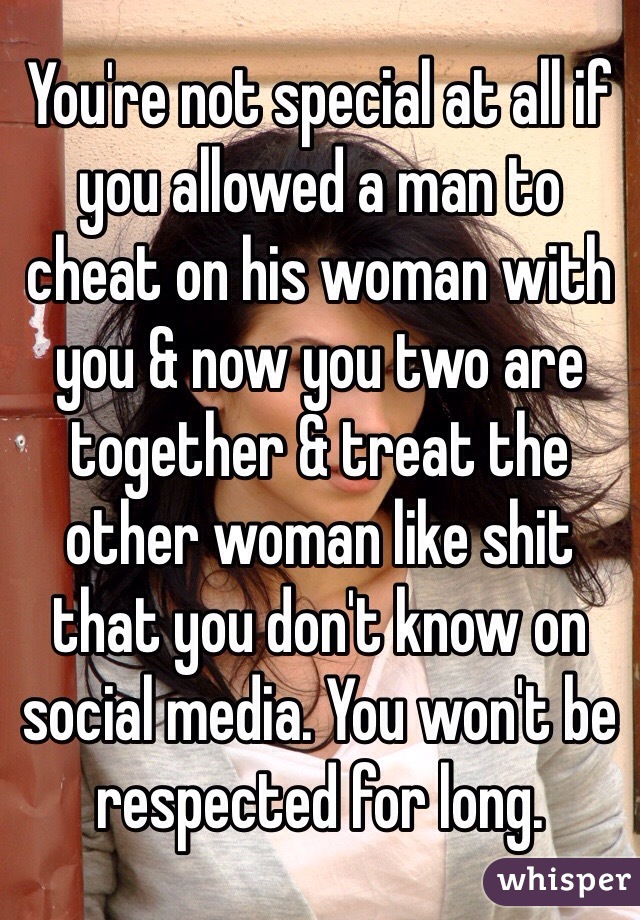 You're not special at all if you allowed a man to cheat on his woman with you & now you two are together & treat the other woman like shit that you don't know on social media. You won't be respected for long. 