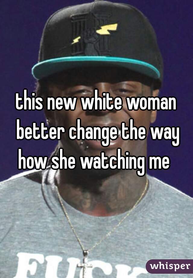 this new white woman better change the way how she watching me  