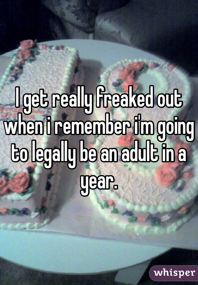 I get really freaked out when i remember i'm going to legally be an adult in a year.
