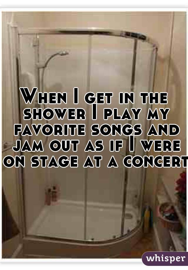 When I get in the shower I play my favorite songs and jam out as if I were on stage at a concert 