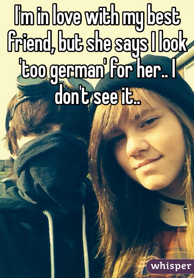 I'm in love with my best friend, but she says I look 'too german' for her.. I don't see it..