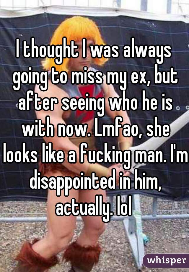 I thought I was always going to miss my ex, but after seeing who he is with now. Lmfao, she looks like a fucking man. I'm disappointed in him, actually. lol 