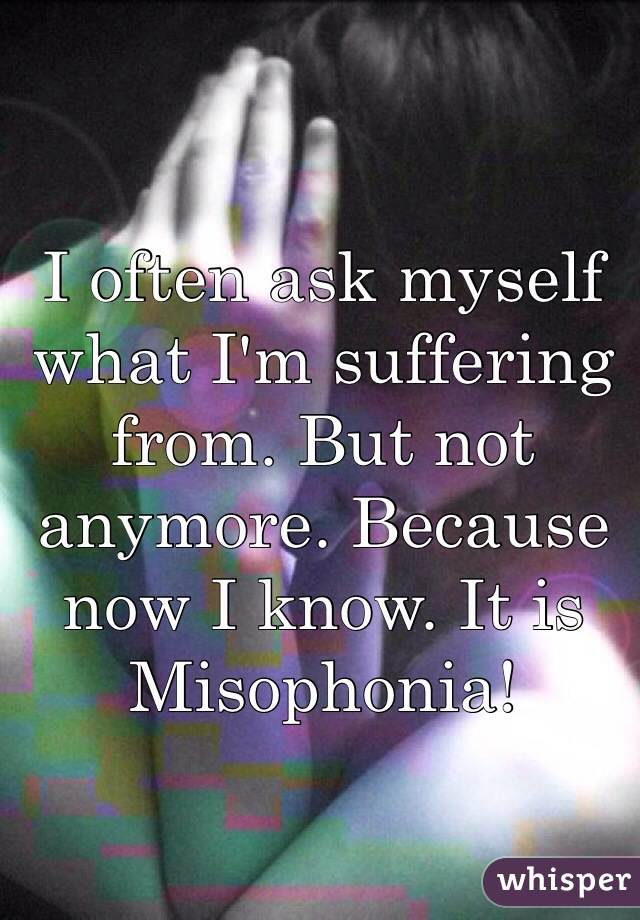 I often ask myself what I'm suffering from. But not anymore. Because now I know. It is Misophonia!