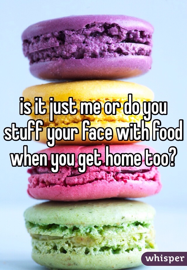 is it just me or do you stuff your face with food when you get home too? 
