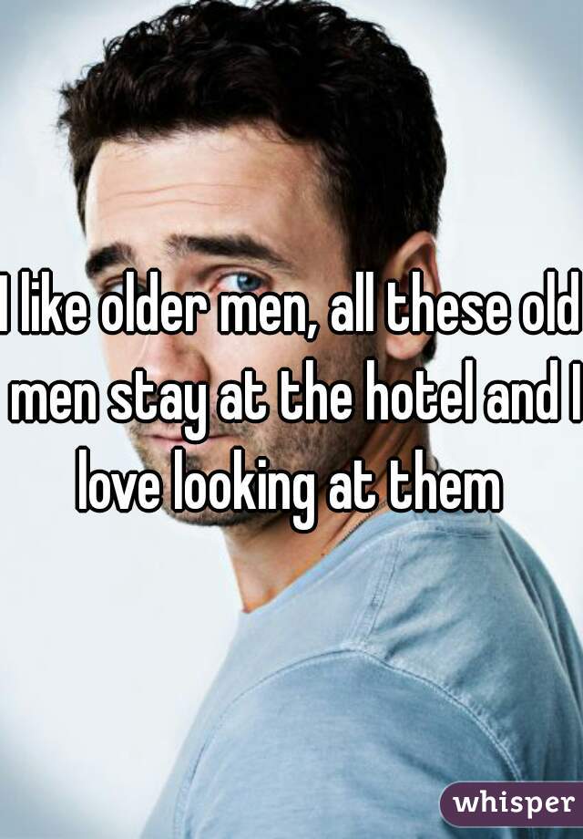 I like older men, all these old men stay at the hotel and I love looking at them 