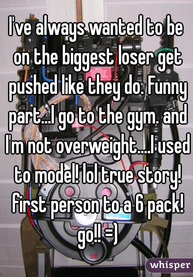 I've always wanted to be on the biggest loser get pushed like they do. Funny part...I go to the gym. and I'm not overweight....I used to model! lol true story! first person to a 6 pack! go!! =)