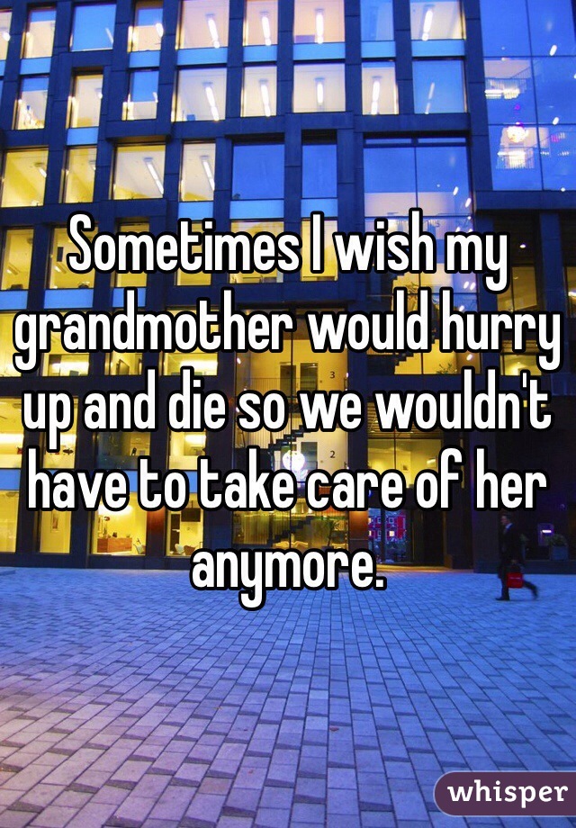 Sometimes I wish my grandmother would hurry up and die so we wouldn't have to take care of her anymore.