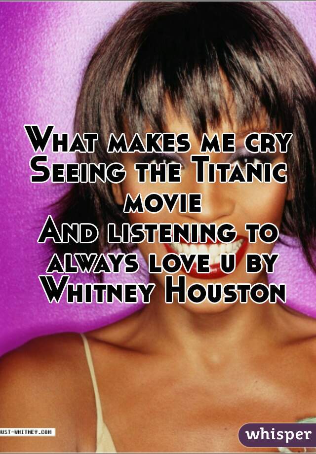 What makes me cry
Seeing the Titanic movie
And listening to always love u by Whitney Houston