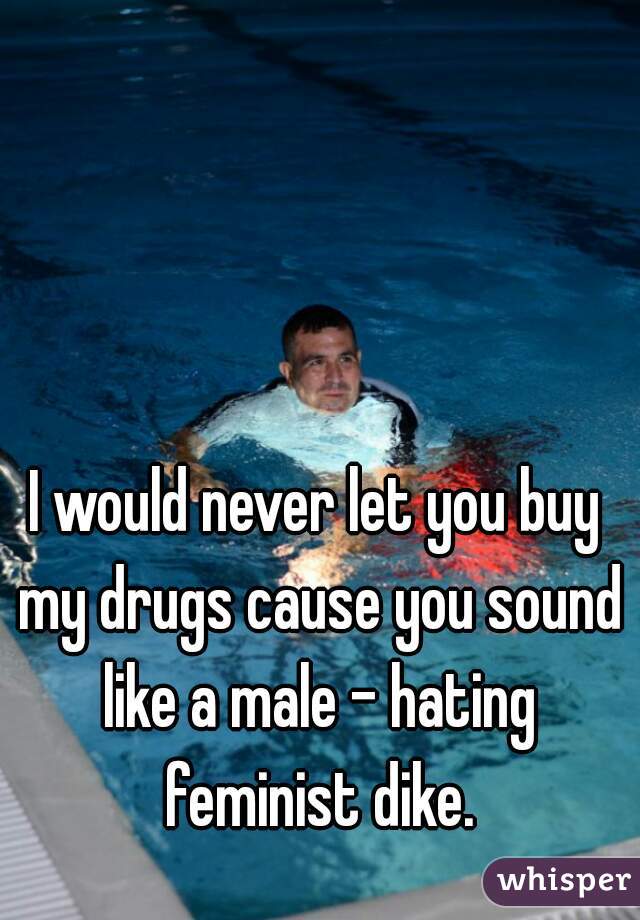 I would never let you buy my drugs cause you sound like a male - hating feminist dike.