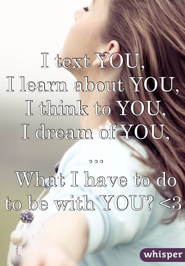 I text YOU,
I learn about YOU,
 I think to YOU,
 I dream of YOU,
 ...
 What I have to do to be with YOU? <3

