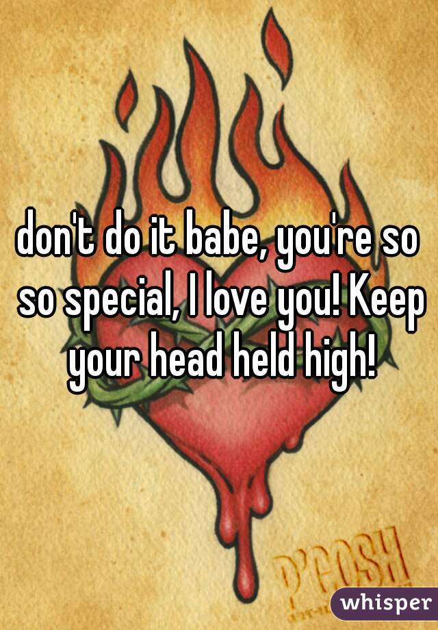 don't do it babe, you're so so special, I love you! Keep your head held high!