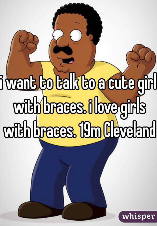 i want to talk to a cute girl with braces. i love girls with braces. 19m Cleveland