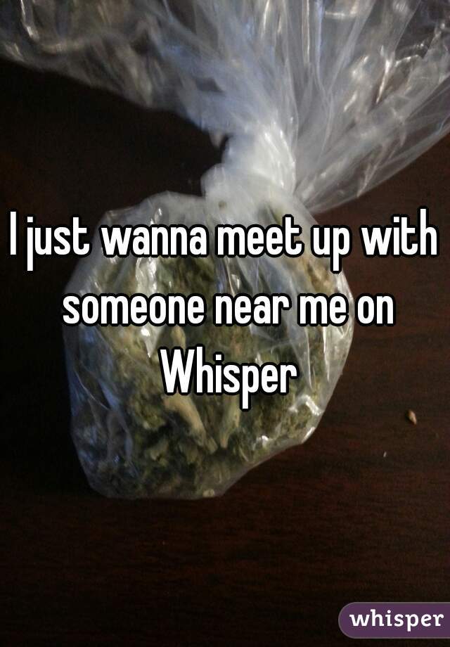 I just wanna meet up with someone near me on Whisper