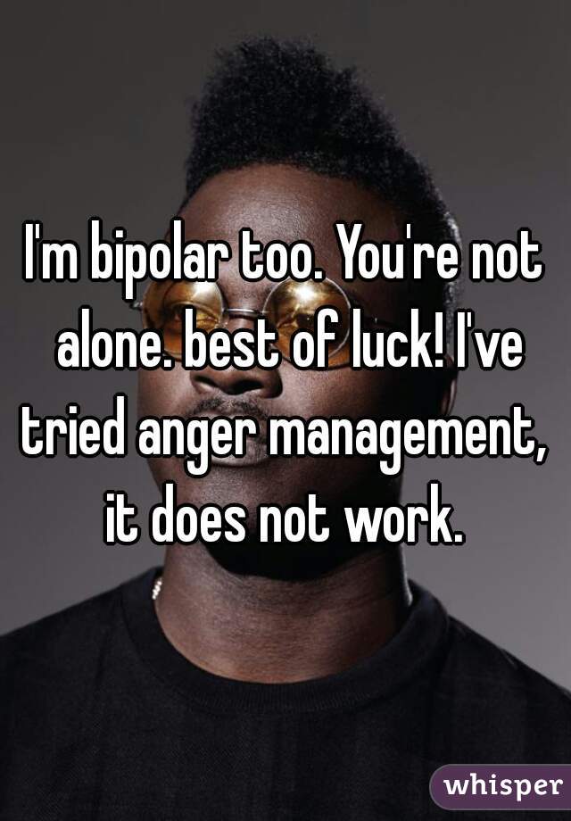 I'm bipolar too. You're not alone. best of luck! I've tried anger management,  it does not work. 