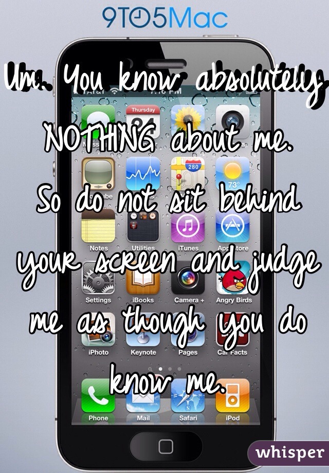 Um. You know absolutely NOTHING about me.
So do not sit behind your screen and judge me as though you do know me.