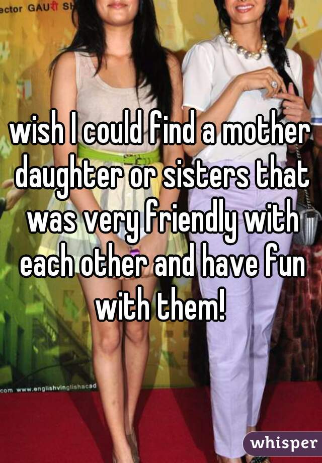 wish I could find a mother daughter or sisters that was very friendly with each other and have fun with them! 