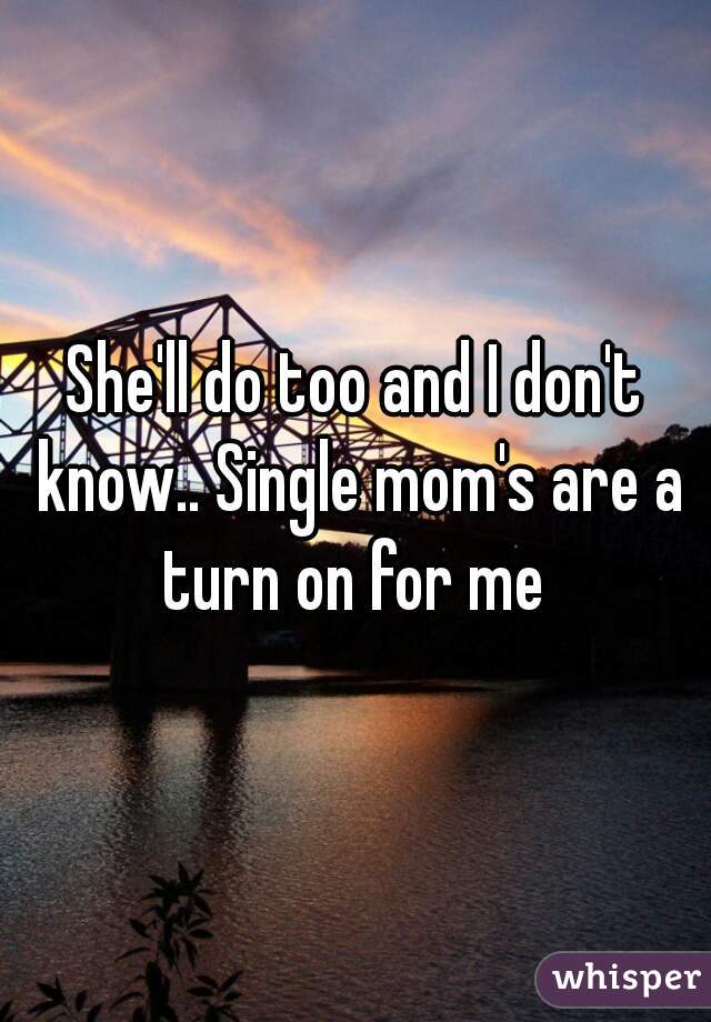 She'll do too and I don't know.. Single mom's are a turn on for me 