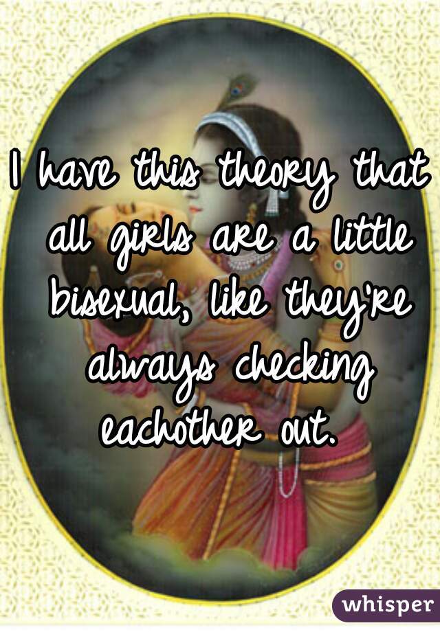 I have this theory that all girls are a little bisexual, like they're always checking eachother out. 