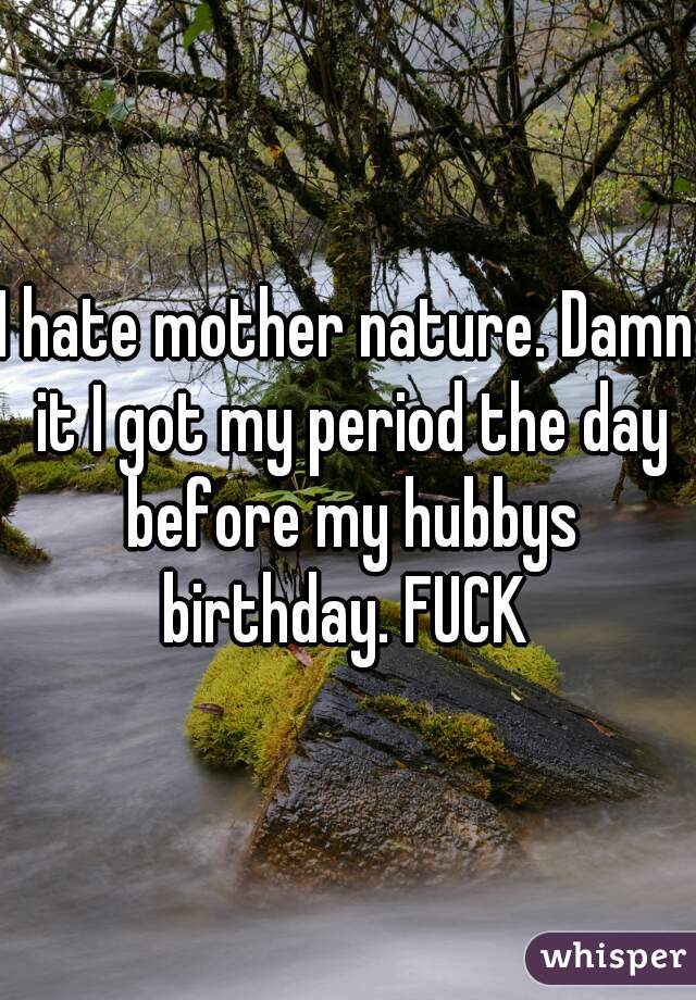 I hate mother nature. Damn it I got my period the day before my hubbys birthday. FUCK 