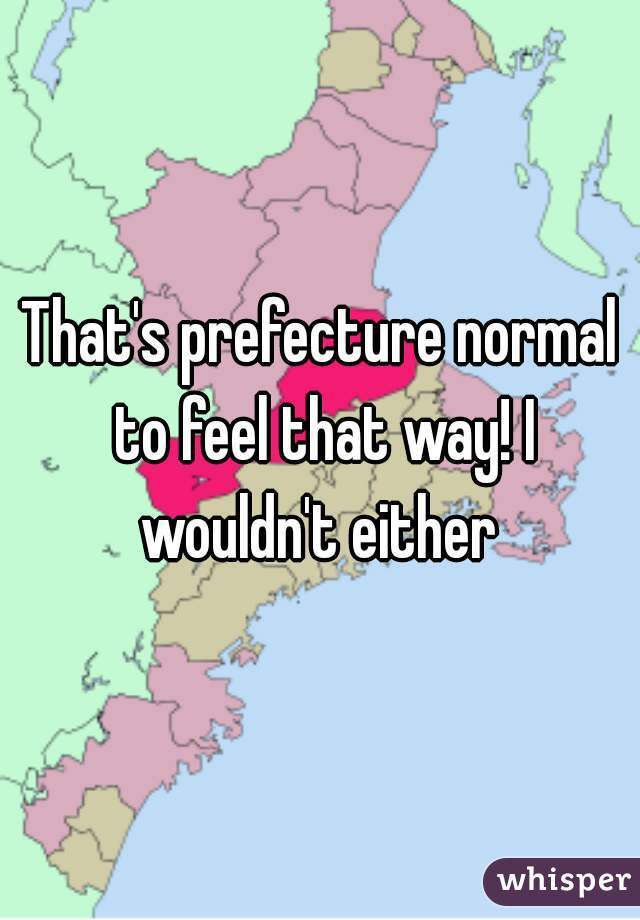 That's prefecture normal to feel that way! I wouldn't either 