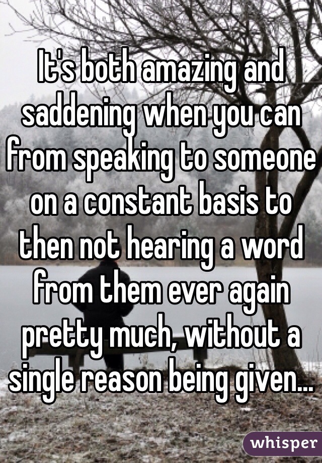 It's both amazing and saddening when you can from speaking to someone on a constant basis to then not hearing a word from them ever again pretty much, without a single reason being given...