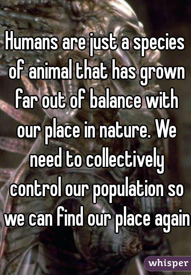 Humans are just a species of animal that has grown far out of balance with our place in nature. We need to collectively control our population so we can find our place again.