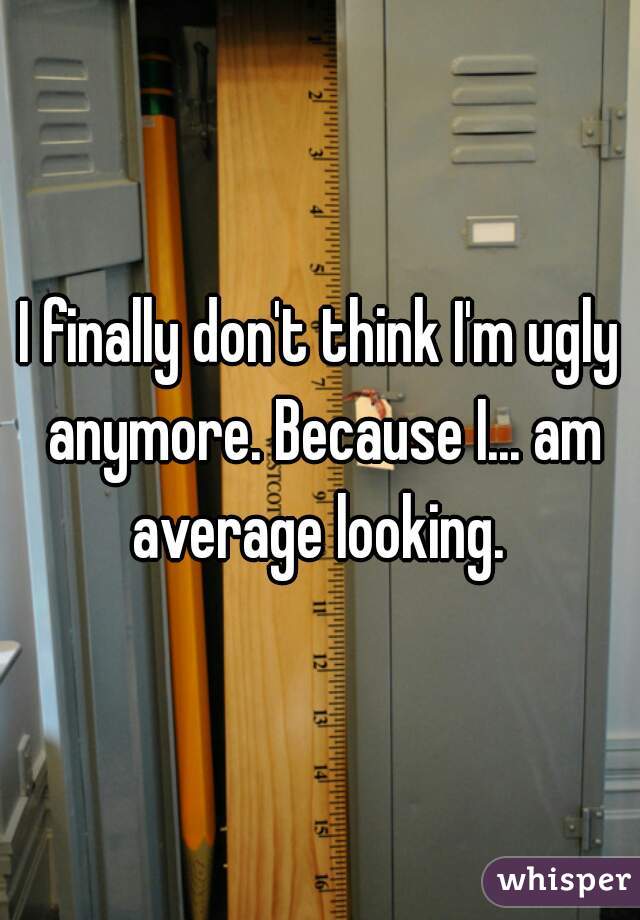 I finally don't think I'm ugly anymore. Because I... am average looking. 