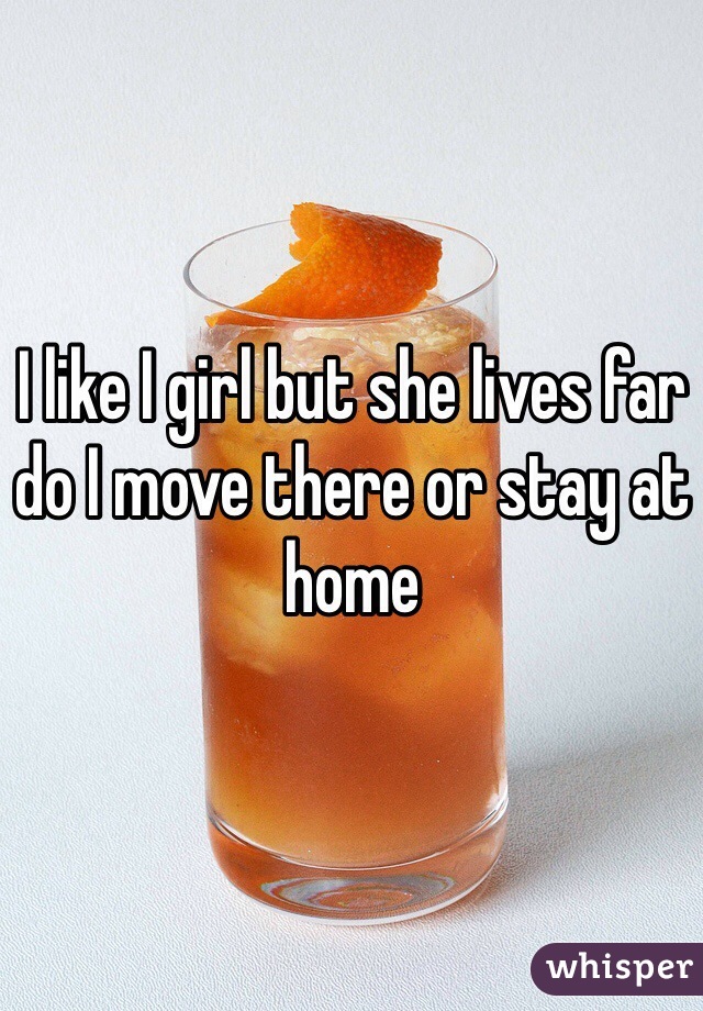 I like I girl but she lives far do I move there or stay at home