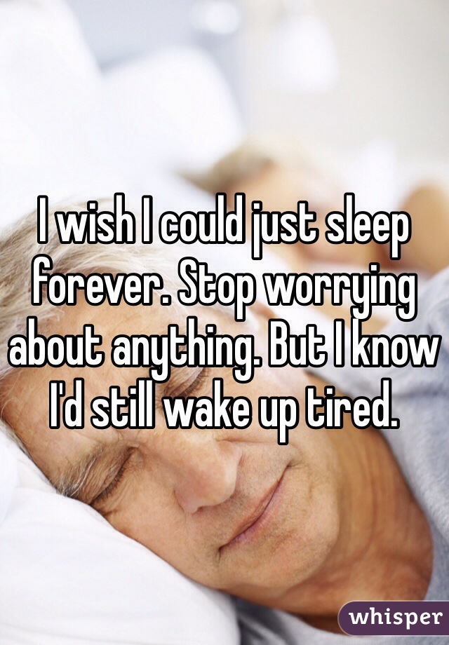 I wish I could just sleep forever. Stop worrying about anything. But I know I'd still wake up tired.