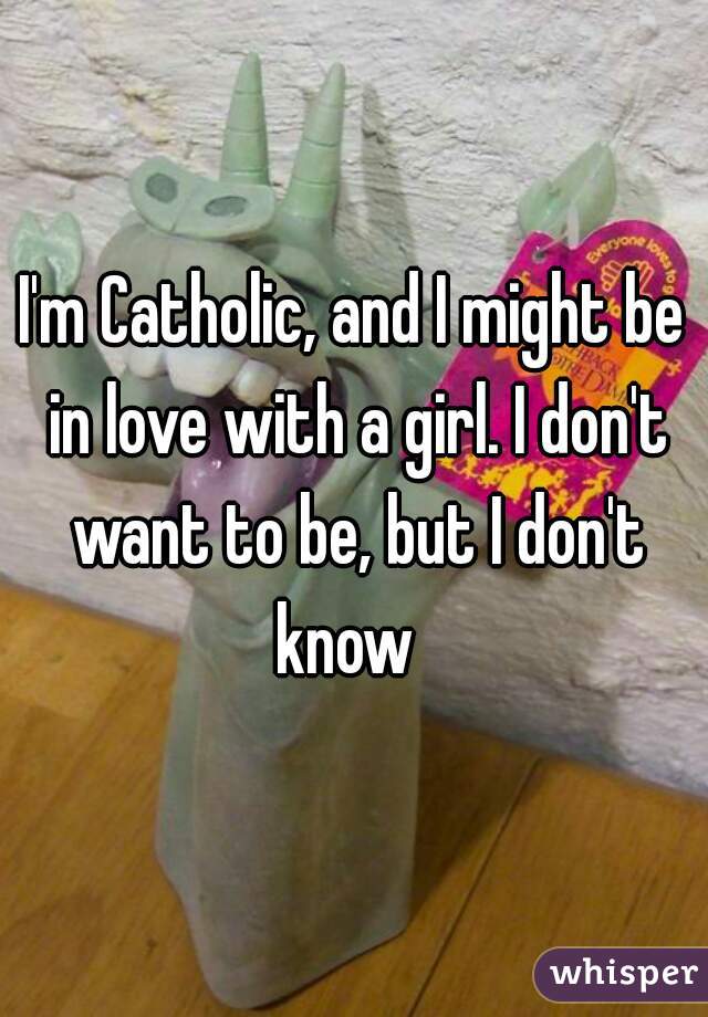 I'm Catholic, and I might be in love with a girl. I don't want to be, but I don't know  