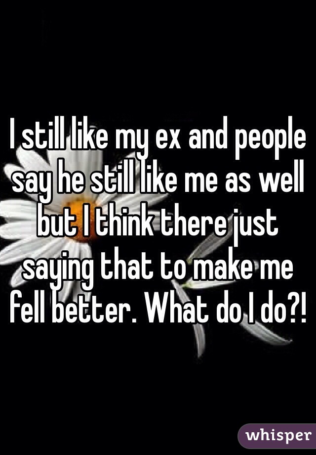 I still like my ex and people say he still like me as well but I think there just saying that to make me fell better. What do I do?!  