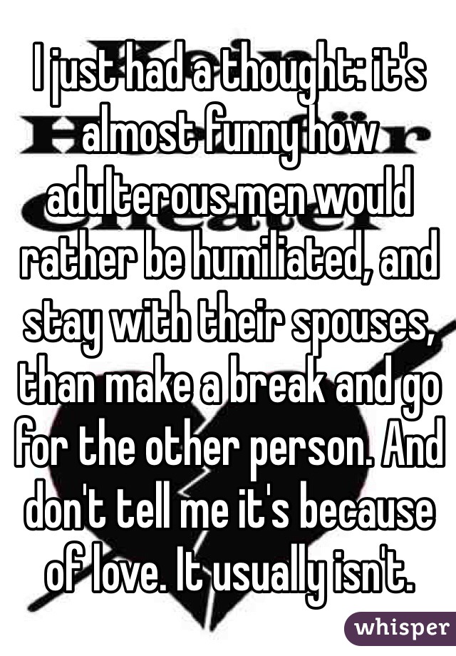 I just had a thought: it's almost funny how adulterous men would rather be humiliated, and stay with their spouses, than make a break and go for the other person. And don't tell me it's because of love. It usually isn't.