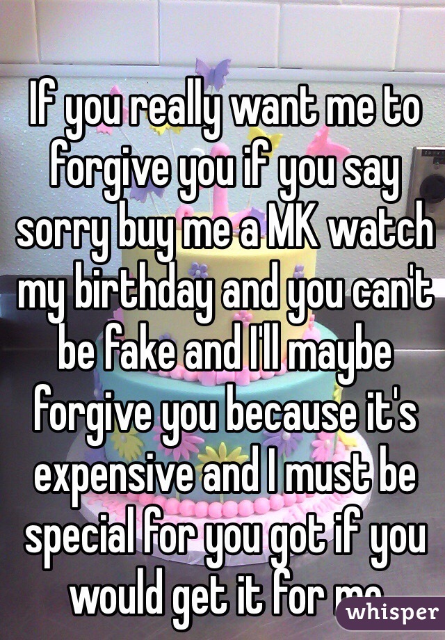  
If you really want me to forgive you if you say sorry buy me a MK watch my birthday and you can't be fake and I'll maybe forgive you because it's expensive and I must be special for you got if you would get it for me