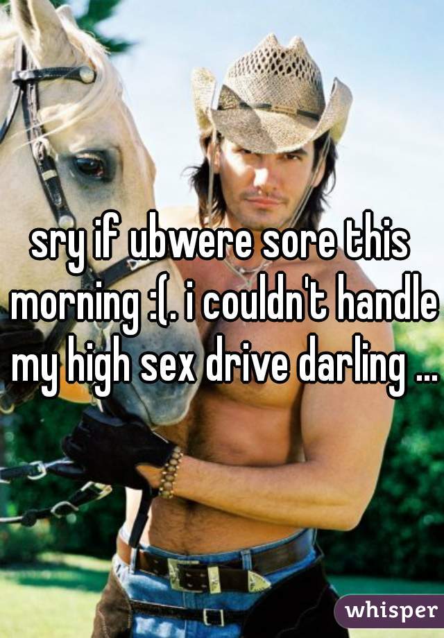 sry if ubwere sore this morning :(. i couldn't handle my high sex drive darling ...