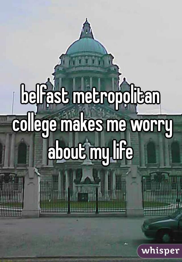 belfast metropolitan college makes me worry about my life 