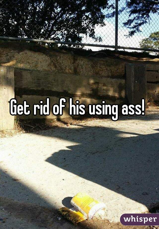 Get rid of his using ass! 